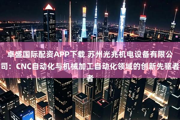 卓盛国际配资APP下载 苏州光兆机电设备有限公司：CNC自动化与机械加工自动化领域的创新先驱者