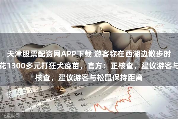 天津股票配资网APP下载 游客称在西湖边散步时被松鼠咬伤，花1300多元打狂犬疫苗，官方：正核查，建议游客与松鼠保持距离