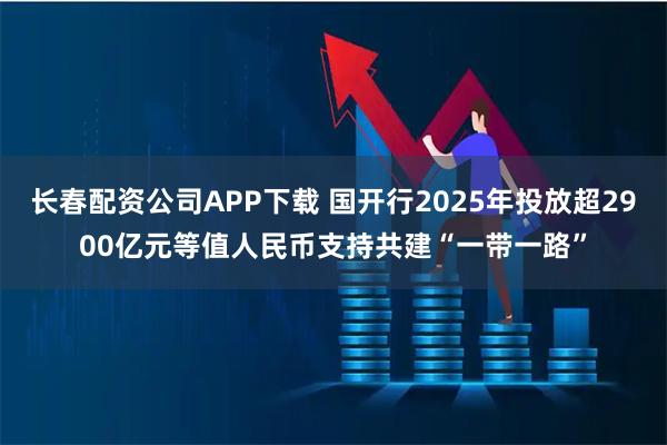 长春配资公司APP下载 国开行2025年投放超2900亿元等值人民币支持共建“一带一路”
