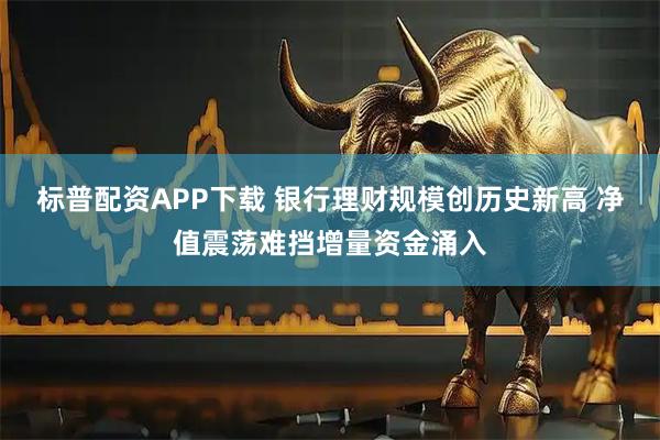 标普配资APP下载 银行理财规模创历史新高 净值震荡难挡增量资金涌入